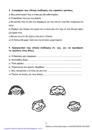 77
3. Υπογράμμισε τους ειδικούς συνδέσμους στις παρακάτω προτάσεις.
α) Μας ανακοίνωσαν πως η πτήση μας θα καθυστερήσει.
β) Υποψιάζομαι πως μου λες ψέματα.
γ) Με ρώτησε πώς να πάει στο ∆ημαρχείο και της είπα ότι είναι δύο τετράγωνα πιο
κάτω.
δ) Θυμάμαι που πήγαμε στο χωριό και η γιαγιά μας είπε πως σε λίγο θα μας έψηνε
μια ωραία πίτα.
ε) Μη μου πεις ότι δεν ξέρεις πού μένει η Σοφία!
στ) Ο Αλέκος θα χαρεί πολύ που του στείλατε χαιρετίσματα.
4. Χρησιμοποίησε τους ειδικούς συνδέσμους ότι, πως, που, και συμπλήρωσε
τις προτάσεις όπως θέλεις.
α) Ο δάσκαλος μάς ενημέρωσε ………………………………………………………………………………………
β) Κατά βάθος ήξερε ……………………………………………………………….........................................
γ) Πολύ χάρηκα ………………………………………………………………………………………………………………
δ) Πηγαίνοντας στο σχολείο, θυμήθηκα ………………………………………………………………………
ε) Μου τηλεφώνησε η Στέλλα και μου είπε …………………………………………………………………
στ) Πρέπει να πείσεις και τους άλλους …………………………………………………………………………
΄Εκδοση των Εκπαιδευτηρίων «Ο ΑΠΟΣΤΟΛΟΣ ΠΑΥΛΟΣ»
Επιμέλεια: Χρήστος Χαρμπής http://xristx.blogspot.gr σελ.13
 