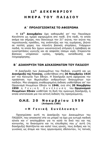 11Η
∆ Ε Κ Ε Μ Β Ρ Ι Ο Υ
Η Μ Ε Ρ Α Τ Ο Υ Π Α Ι ∆ Ι Ο Υ
Α΄ ΠΡΟΛΟΓΙΖΟΝΤΑΣ ΤΟ ΑΦΙΕΡΩΜΑ
Η 11Η
∆εκεµβρίου έχει καθιερωθεί απ’ την Παγκόσµια
Κοινότητα ως ηµέρα αφιερωµένη στο παιδί. Στο παιδί, το οποίο
ακόµα και σήµερα, που διανύουµε τον 21ο
αιώνα, τον αιώνα της
τεχνολογικής προόδου, της ανάπτυξης και της ευµάρειας, βιώνει
σε πολλές χώρες του πλανήτη βασικές στερήσεις. Υπάρχουν
παιδιά, τα οποία δεν έχουν ικανοποιητική στέγαση ή πρόσβαση σε
εγκαταστάσεις υγιεινής και σε ασφαλές πόσιµο νερό. Στερούνται
βασικών υπηρεσιών υγείας, τροφής, εκπαίδευσης και
πληροφόρησης.
Β΄ ∆ΙΑΚΗΡΥΞΗ ΤΩΝ ∆ΙΚΑΙΩΜΑΤΩΝ ΤΟΥ ΠΑΙ∆ΙΟΥ
Η ∆ιακήρυξη των ∆ικαιωµάτων του Παιδιού, γνωστή και ως
∆ιακήρυξη της Γενεύης, υιοθετήθηκε στις 26 Νοεµβρίου 1924
απ’ την Κοινωνία Των Εθνών. Η διακήρυξη αυτή αφορούσε την
προάσπιση των θεµελιωδών ανθρωπίνων δικαιωµάτων των
παιδιών. Μια ελαφρώς αναθεωρηµένη έκδοση υιοθετήθηκε απ’ τον
Οργανισµό Ηνωµένων Εθνών το 1946, ενώ στις 20 Νοεµβρίου
1959 η Γ ε ν ι κ ή Σ υ ν έ λ ε υ σ η του Οργανισµού
Ηνωµένων Εθνών υιοθέτησε τη δική της οµώνυµη διακήρυξη, η
οποία αποτελούσε µια πιο εκτενή έκδοση της προηγούµενης.
Ο.Η.Ε. 2 0 Ν ο ε µ β ρ ί ο υ 1 9 5 9
(Απόφαση 1386)
« Η Γ ε ν ι κ ή Σ υ ν έ λ ε υ σ η »
Προκηρύσσει αυτή τη ∆ιακήρυξη των ∆ικαιωµάτων του
ΠΑΙ∆ΙΟΥ, που αποσκοπεί στο να µπορεί να έχει µια ευτυχή παιδική
ηλικία και ν’ απολαµβάνει για το καλό το δικό του και της
κοινωνίας, τα δικαιώµατα και τις ελευθερίες που µ’ αυτή (τη
διακήρυξη) θεσπίζονται και καλεί τους γονείς, τους άνδρες και τις
γυναίκες ως άτοµα και τους οργανισµούς εθελοντών, τις τοπικές
 
