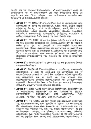 2
αρχές και τις εθνικές Κυβερνήσεις, ν’ αναγνωρίσουν αυτά τα
δικαιώµατα και ν’ αγωνιστούν για την εφαρµογή τους µε
νοµοθετικά και άλλα µέτρα, που παίρνονται προοδευτικά,
σύµφωνα µε τις ακόλουθες αρχές :
ΑΡΧΗ 1η
:Το ΠΑΙ∆Ι θ’ απολαµβάνει όλα τα δικαιώµατα που
εκτίθενται σ’ αυτή τη διακήρυξη. Κάθε παιδί, χωρίς καµιά
εξαίρεση, θα έχει αυτά τα δικαιώµατα, χωρίς διάκριση ή
διαχωρισµό, λόγω φυλής, χρώµατος, φύλου, γλώσσας,
εθνικής ή κοινωνικής καταγωγής, φτώχειας, γέννησης ή
άλλης κατάστασης δικής του ή της οικογένειάς του
ΑΡΧΗ 2η
: Το ΠΑΙ∆Ι θ’ απολαµβάνει ειδικής προστασίας και
θα του δίνονται ευκαιρίες και διευκολύνσεις απ’ το νόµο ή
άλλα µέσα για να µπορεί ν’ αναπτυχθεί σωµατικά,
διανοητικά, ηθικά, πνευµατικά και κοινωνικά µε υγιεινό και
φυσικό τρόπο και µε συνθήκες ελευθερίας και αξιοπρέπειας.
Στην ενεργοποίηση των νόµων γι’ αυτό το σκοπό, τα
ιδιαίτερα ενδιαφέροντα του παιδιού θα είναι η υπέρτατη
σκέψη
ΑΡΧΗ 3η
: Το ΠΑΙ∆Ι απ’ τη γέννησή του θα φέρει ένα όνοµα
και µια εθνικότητα
ΑΡΧΗ 4η
: Το ΠΑΙ∆Ι θ’ απολαµβάνει τα αγαθά της κοινωνικής
ασφάλισης. Θ έχει το δικαίωµα να µεγαλώνει και ν’
αναπτύσσεται υγιεινά γι’ αυτό θα παρέχεται ειδική φροντίδα
και προστασία και σ’ αυτό και στη µητέρα του,
περιλαµβάνουσα επαρκή προγεννητική και µεταγεννητική
φροντίδα. Το παιδί θα έχει το δικαίωµα για επαρκή διατροφή,
στέγαση, ψυχαγωγία και ιατρική βοήθεια.
ΑΡΧΗ 5η
: ΣΤΟ ΠΑΙ∆Ι ΠΟΥ ΕΙΝΑΙ ΣΩΜΑΤΙΚΑ, ΠΝΕΥΜΑΤΙΚΑ
Ή ΚΟΙΝΩΝΙΚΑ ΜΕΙΟΝΕΚΤΙΚΟ ΘΑ ΠΑΡΕΧΕΤΑΙ ΕΙ∆ΙΚΗ
ΜΕΤΑΧΕΙΡΙΣΗ, ΕΚΠΑΙ∆ΕΥΣΗ ΚΑΙ ΦΡΟΝΤΙ∆Α ΠΟΥ
ΑΠΑΙΤΕΙΤΑΙ ΑΠΟ ΤΗΝ Ι∆ΙΑΙΤΕΡΗ ΚΑΤΑΣΤΑΣΗ ΤΟΥ
ΑΡΧΗ 6η
: Το ΠΑΙ∆Ι, για την πλήρη και αρµονική ανάπτυξη
της προσωπικότητάς του, χρειάζεται αγάπη και κατανόηση.
Θα µεγαλώνει, όπου είναι δυνατό, µε τη φροντίδα και την
ευθύνη των γονέων του και, «εν πάση περιπτώσει», σε µια
ατµόσφαιρα στοργής και ηθικής και σωµατικής (υλικής)
ασφάλειας ένα παιδί τρυφερής ηλικίας δε θα αποχωρίζεται
απ’ τη µητέρα του, εκτός από εξαιρετικές περιπτώσεις. Η
 