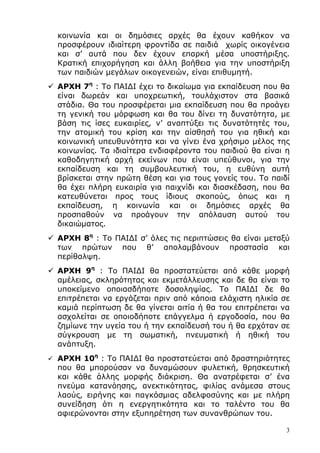 3
κοινωνία και οι δηµόσιες αρχές θα έχουν καθήκον να
προσφέρουν ιδιαίτερη φροντίδα σε παιδιά χωρίς οικογένεια
και σ’ αυτά που δεν έχουν επαρκή µέσα υποστήριξης.
Κρατική επιχορήγηση και άλλη βοήθεια για την υποστήριξη
των παιδιών µεγάλων οικογενειών, είναι επιθυµητή.
ΑΡΧΗ 7η
: Το ΠΑΙ∆Ι έχει το δικαίωµα για εκπαίδευση που θα
είναι δωρεάν και υποχρεωτική, τουλάχιστον στα βασικά
στάδια. Θα του προσφέρεται µια εκπαίδευση που θα προάγει
τη γενική του µόρφωση και θα του δίνει τη δυνατότητα, µε
βάση τις ίσες ευκαιρίες, ν’ αναπτύξει τις δυνατότητές του,
την ατοµική του κρίση και την αίσθησή του για ηθική και
κοινωνική υπευθυνότητα και να γίνει ένα χρήσιµο µέλος της
κοινωνίας. Τα ιδιαίτερα ενδιαφέροντα του παιδιού θα είναι η
καθοδηγητική αρχή εκείνων που είναι υπεύθυνοι, για την
εκπαίδευση και τη συµβουλευτική του, η ευθύνη αυτή
βρίσκεται στην πρώτη θέση και για τους γονείς του. Το παιδί
θα έχει πλήρη ευκαιρία για παιχνίδι και διασκέδαση, που θα
κατευθύνεται προς τους ίδιους σκοπούς, όπως και η
εκπαίδευση, η κοινωνία και οι δηµόσιες αρχές θα
προσπαθούν να προάγουν την απόλαυση αυτού του
δικαιώµατος.
ΑΡΧΗ 8η
: Το ΠΑΙ∆Ι σ’ όλες τις περιπτώσεις θα είναι µεταξύ
των πρώτων που θ’ απολαµβάνουν προστασία και
περίθαλψη.
ΑΡΧΗ 9η
: Το ΠΑΙ∆Ι θα προστατεύεται από κάθε µορφή
αµέλειας, σκληρότητας και εκµετάλλευσης και δε θα είναι το
υποκείµενο οποιασδήποτε δοσοληψίας. Το ΠΑΙ∆Ι δε θα
επιτρέπεται να εργάζεται πριν από κάποια ελάχιστη ηλικία σε
καµιά περίπτωση δε θα γίνεται αιτία ή θα του επιτρέπεται να
ασχολείται σε οποιοδήποτε επάγγελµα ή εργοδοσία, που θα
ζηµίωνε την υγεία του ή την εκπαίδευσή του ή θα ερχόταν σε
σύγκρουση µε τη σωµατική, πνευµατική ή ηθική του
ανάπτυξη.
ΑΡΧΗ 10η
: Το ΠΑΙ∆Ι θα προστατεύεται από δραστηριότητες
που θα µπορούσαν να δυναµώσουν φυλετική, θρησκευτική
και κάθε άλλης µορφής διάκριση. Θα ανατρέφεται σ’ ένα
πνεύµα κατανόησης, ανεκτικότητας, φιλίας ανάµεσα στους
λαούς, ειρήνης και παγκόσµιας αδελφοσύνης και µε πλήρη
συνείδηση ότι η ενεργητικότητα και το ταλέντο του θα
αφιερώνονται στην εξυπηρέτηση των συνανθρώπων του.
 