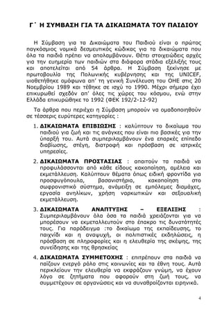 4
Γ΄ Η ΣΥΜΒΑΣΗ ΓΙΑ ΤΑ ∆ΙΚΑΙΩΜΑΤΑ ΤΟΥ ΠΑΙ∆ΙΟΥ
Η Σύµβαση για τα ∆ικαιώµατα του Παιδιού είναι ο πρώτος
παγκόσµιος νοµικά δεσµευτικός κώδικας για τα δικαιώµατα που
όλα τα παιδιά πρέπει να απολαµβάνουν. Θέτει στοιχειώδεις αρχές
για την ευηµερία των παιδιών στα διάφορα στάδια εξέλιξής τους
και αποτελείται από 54 άρθρα. Η Σύµβαση ξεκίνησε µε
πρωτοβουλία της Πολωνικής κυβέρνησης και της UNICEF,
υιοθετήθηκε οµόφωνα απ’ τη γενική Συνέλευση του ΟΗΕ στις 20
Νοεµβρίου 1989 και τέθηκε σε ισχύ το 1990. Μέχρι σήµερα έχει
επικυρωθεί σχεδόν απ’ όλες τις χώρες του κόσµου, ενώ στην
Ελλάδα επικυρώθηκε το 1992 (ΦΕΚ 192/2-12-92)
Τα άρθρα που περιέχει η Σύµβαση µπορούν να οµαδοποιηθούν
σε τέσσερις ευρύτερες κατηγορίες :
1. ∆ΙΚΑΙΩΜΑΤΑ ΕΠΙΒΙΩΣΗΣ : καλύπτουν το δικαίωµα του
παιδιού για ζωή και τις ανάγκες που είναι πιο βασικές για την
ύπαρξή του. Αυτά συµπεριλαµβάνουν ένα επαρκές επίπεδο
διαβίωσης, στέγη, διατροφή και πρόσβαση σε ιατρικές
υπηρεσίες.
2. ∆ΙΚΑΙΩΜΑΤΑ ΠΡΟΣΤΑΣΙΑΣ : απαιτούν τα παιδιά να
προφυλάσσονται από κάθε είδους κακοποίηση, αµέλεια και
εκµετάλλευση. Καλύπτουν θέµατα όπως ειδική φροντίδα για
προσφυγόπουλα, βασανιστήρια, κακοποίηση στο
σωφρονιστικό σύστηµα, ανάµειξη σε εµπόλεµες διαµάχες,
εργασία ανηλίκων, χρήση ναρκωτικών και σεξουαλική
εκµετάλλευση.
3. ∆ΙΚΑΙΩΜΑΤΑ ΑΝΑΠΤΥΞΗΣ – ΕΞΕΛΙΞΗΣ :
Συµπεριλαµβάνουν όλα όσα τα παιδιά χρειάζονται για να
µπορέσουν να εκµεταλλευτούν στο έπακρο τις δυνατότητές
τους. Για παράδειγµα :το δικαίωµα της εκπαίδευσης, το
παιχνίδι και η αναψυχή, οι πολιτιστικές εκδηλώσεις, η
πρόσβαση σε πληροφορίες και η ελευθερία της σκέψης, της
συνείδησης και της θρησκείας
4. ∆ΙΚΑΙΩΜΑΤΑ ΣΥΜΜΕΤΟΧΗΣ : επιτρέπουν στα παιδιά να
παίζουν ενεργό ρόλο στις κοινωνίες και τα έθνη τους. Αυτά
περικλείουν την ελευθερία να εκφράζουν γνώµη, να έχουν
λόγο σε ζητήµατα που αφορούν στη ζωή τους, να
συµµετέχουν σε οργανώσεις και να συναθροίζονται ειρηνικά.
 