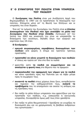 6
Ε΄ Ο ΣΥΝΗΓΟΡΟΣ ΤΟΥ ΠΟΛΙΤΗ ΣΤΗΝ ΥΠΗΡΕΣΙΑ
ΤΟΥ ΠΑΙ∆ΙΟΥ
Ο Συνήγορος του Πολίτη είναι µια Ανεξάρτητη Αρχή που
δηµιουργήθηκε το 1997 για να προστατεύει τα δικαιώµατα των
πολιτών. Ελέγχεται µόνο απ’ τη Βουλή των Ελλήνων και οι
υπηρεσίες του είναι δωρεάν.
Ένα απ’ τα τµήµατα του Συνηγόρου του Πολίτη είναι ο Κύκλος
∆ικαιωµάτων του Παιδιού που έχει αναλάβει το ρόλο του
Συνηγόρου του Παιδιού στην Ελλάδα. Λειτουργεί απ’ τον
Ιούλιο του 2003 και αποστολή του είναι να υπερασπίζει τα
δικαιώµατα των ανηλίκων, δηλαδή όλων των αγοριών και
κοριτσιών έως 18 ετών.
Ο Συνήγορος :
ερευνά συγκεκριµένες παραβάσεις δικαιωµάτων των
παιδιών από φορείς ή άτοµα και προτείνει τρόπους
προστασίας
προσπαθεί να κάνει γνωστά τα δικαιώµατα των παιδιών
σ’ όλους και πρώτα απ’ όλα στα ίδια τα παιδιά
φροντίζει ώστε τα παιδιά να συµµετέχουν και να
ακούγεται η φωνή τους στα θέµατα που τα αφορούν
παρακολουθεί την εφαρµογή των νόµων για τα παιδιά
και κάνει προτάσεις προς την Πολιτεία για να λάβει µέτρα
προς το συµφέρον τους
συναντά τα παιδιά στους χώρους όπου ζουν, εκπαιδεύονται
και περνούν την καθηµερινότητά τους, συζητά τα
προβλήµατα που τα απασχολούν και ακούει τις απόψεις και
τις προτάσεις τους
δεν παίζει το ρόλο άλλων υπηρεσιών που φροντίζουν για την
προστασία των παιδιών, π.χ. εισαγγελέα ή κοινωνικής
υπηρεσίας. Συνεργάζεται όµως µαζί τους όταν χρειάζεται
δεν παίζει το ρόλο θαυµατοποιού ! Χρειάζεται να γνωρίζεις τα
δικαιώµατά σου και να χρησιµοποιείς τη βοήθεια ανθρώπων
που εµπιστεύεσαι !
 