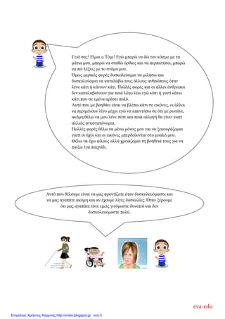 Γεηά ζαο! Δίκαη ν Σόκη! Δγώ κπνξώ λα δώ ηνλ θόζκν κε ηα
κάηηα κνπ, κπνξώ λα ζηαζώ όξζηνο θαη λα πεξπαηήζσ, κπνξώ
λα πώ ιέμεηο κε ην ζηόκα κνπ.
Όκσο κεξηθέο θνξέο δπζθνιεύνκαη λα κηιήζσ θαη
δπζθνιεύνκαη λα θαηαιάβσ ηνπο άιινπο αλζξώπνπο όηαλ
ιέλε θάηη ή θάλνπλ θάηη. Πνιιέο θνξέο θαη νη άιινη άλζξσπνη
δελ θαηαιαβαίλνπλ γηα πνηό ιόγν ιέσ εγώ θάηη ή γηαηί θάλσ
θάηη πνπ ζε εκέλα αξέζεη πνιύ.
Απηό πνπ κε βνεζάεη είλαη λα βιέπσ θάηη ζε εηθόλεο, νη άιινη
λα πεξηκέλνπλ ιίγν κέρξη εγώ λα απαληήζσ ζε όηη κε ξσηάλε,
αθόκε ζέισ λα κνπ ιέλε πόηε θαη πνηά αιιαγή ζα γίλεη γηαηί
αιιηώο αλαζηαηώλνκαη.
Πνιιέο θνξέο ζέισ λα κέλσ κόλνο κνπ γηα λα μεθνπξάδνκαη
γηαηί νη ήρνη θαη νη εηθόλεο κπεξδεύνληαη ζην κπαιό κνπ.
Θέισ λα έρσ θίινπο αιιά ρξεηάδνκαη ηε βνήζεηά ηνπο γηα λα
παίμσ έλα παηρλίδη.
Απηό πνπ ζέινπκε είλαη λα καο θξνληίδεηε όηαλ δπζθνιεπόκαζηε θαη
λα καο αγαπάηε αθόκε θαη αλ έρνπκε ιίγεο δπζθνιίεο. Όηαλ μέξνπκε
όηη καο αγαπάηε ηόηε εκείο γηλόκαζηε δπλαηνί θαη δελ
δπζθνιεπόκαζηε πνιύ.
eva-edu
Επιμέλεια: Χρήστος Χαρμπής http://xristx.blogspot.gr σελ.3
 