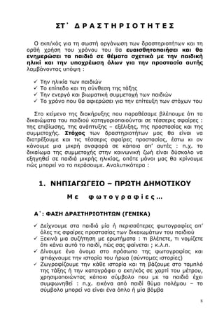 8
ΣΤ΄ ∆ Ρ Α Σ Τ Η Ρ Ι Ο Τ Η Τ Ε Σ
Ο εκπ/κός για τη σωστή οργάνωση των δραστηριοτήτων και τη
ορθή χρήση του χρόνου του θα ευαισθητοποιήσει και θα
ενηµερώσει τα παιδιά σε θέµατα σχετικά µε την παιδική
ηλικί και την υποχρέωση όλων για την προστασία αυτής
λαµβάνοντας υπόψη :
Την ηλικία των παιδιών
Το επίπεδο και τη σύνθεση της τάξης
Την ενεργό και βιωµατική συµµετοχή των παιδιών
Το χρόνο που θα αφιερώσει για την επίτευξη των στόχων του
Στο κείµενο της διακήρυξης που παραθέσαµε βλέπουµε ότι τα
δικαιώµατα του παιδιού κατηγοριοποιούνται σε τέσσερις σφαίρες :
της επιβίωσης, της ανάπτυξης – εξέλιξης, της προστασίας και της
συµµετοχής. Στόχος των δραστηριοτήτων µας θα είναι να
διατρέξουµε και τις τέσσερις σφαίρες προστασίας, έστω κι αν
κάνουµε µια µικρή αναφορά σε κάποια απ’ αυτές : π.χ. το
δικαίωµα της συµµετοχής στην κοινωνική ζωή είναι δύσκολο να
εξηγηθεί σε παιδιά µικρής ηλικίας, οπότε µόνοι µας θα κρίνουµε
πώς µπορεί να το περάσουµε. Αναλυτικότερα :
1. ΝΗΠΙΑΓΩΓΕΙΟ – ΠΡΩΤΗ ∆ΗΜΟΤΙΚΟΥ
Μ ε φ ω τ ο γ ρ α φ ί ε ς …
Α΄: ΦΑΣΗ ∆ΡΑΣΤΗΡΙΟΤΗΤΩΝ (ΓΕΝΙΚΑ)
∆είχνουµε στα παιδιά µία ή περισσότερες φωτογραφίες απ’
όλες τις σφαίρες προστασίας των δικαιωµάτων του παιδιού
Ξεκινά µια συζήτηση µε ερωτήµατα : τι βλέπετε, τι νοµίζετε
ότι κάνει αυτό το παιδί, πώς σας φαίνεται ; κ.λ.π.
∆ίνουµε ένα όνοµα στο πρόσωπο της φωτογραφίας και
φτιάχνουµε την ιστορία του ήρωα (σύντοµες ιστορίες)
Ζωγραφίζουµε την κάθε ιστορία και τη βάζουµε στο ταµπλό
της τάξης ή την καταγράφει ο εκπ/κός σε χαρτί του µέτρου,
χρησιµοποιώντας κάποιο σύµβολο που µε τα παιδιά έχει
συµφωνηθεί : π.χ. εικόνα από παιδί θύµα πολέµου – το
σύµβολο µπορεί να είναι ένα όπλο ή µία βόµβα
 