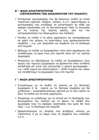 9
Β΄: ΦΑΣΗ ∆ΡΑΣΤΗΡΙΟΤΗΤΩΝ
(ΠΕΡΙΕΧΟΜΕΝΟ ΤΩΝ ∆ΙΚΑΙΩΜΑΤΩΝ ΤΟΥ ΠΑΙ∆ΙΟΥ)
Επιλέγουµε φωτογραφίες που θα δείχνουν παιδιά τα οποία
πηγαίνουν σχολείο, παίζουν, γελούν, κ.λ.π. (φροντίζουµε οι
φωτογραφίες που επιλέξαµε να αντιστοιχούν σε κάθε µια
σφαίρα προστασίας για να διευκολύνουµε τόσο τη σύγκριση
µε τις εικόνες της πρώτης φάσης, όσο και την
κατηγοριοποίηση των δικαιωµάτων του παιδιού)
Ρωτάµε τα παιδιά τι τα κάνει χαρούµενα και καταγράφουµε
σε χαρτί του µέτρου τις απαντήσεις τους χρησιµοποιώντας
σύµβολα : π.χ. µια τραµπάλα ως σύµβολο για το δικαίωµα
στο παιχνίδι
Βάζουµε τα παιδιά να ζωγραφίσουν πότε είναι χαρούµενα και
τοποθετούµε τα έργα τους στο ταµπλό κάτω απ’ τις πρώτες
ζωγραφιές
Μπορούµε να οδηγήσουµε τα παιδιά να ζωγραφίσουν τους
ήρωες των πρώτων ζωγραφιών να βρίσκονται στην αντίθετη
κατάσταση απ’ αυτή που απεικονίζει η πρώτη φωτογραφία :
π.χ. παιδί γυµνό και σκελετωµένο – παιδί ντυµένο που τρώει
και τοποθετούµε τις ζωγραφιές τους στο ταµπλό
Γ΄: ΦΑΣΗ ∆ΡΑΣΤΗΡΙΟΤΗΤΩΝ
Συγκρίνουµε µε τα παιδιά τις πρώτες µε τις δεύτερες
ζωγραφιές ή τα πρώτα µε τα δεύτερα σύµβολα και θα
µιλήσουµε – ανακεφαλαιώσουµε σχετικά µε το πώς πρέπει να
ζουν τα παιδιά για να είναι χαρούµενα
Μπορούµε να µιλήσουµε για τη Unicef και τη διακήρυξη των
δικαιωµάτων του παιδιού και να βρουν τα παιδιά στις
ζωγραφιές τους τις σφαίρες προστασίας που εµείς θα τους
λέµε : π.χ. το δικαίωµα στο παιχνίδι
∆ραµατοποιούµε τις ιστορίες που φτιάξαµε, κάνουν µε
πλαστελίνη ή µε το σώµα τους τα σύµβολα που επέλεξαν
κ.λ.π.
 