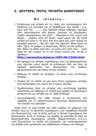 10
2. ∆ΕΥΤΕΡΑ, ΤΡΙΤΗ, ΤΕΤΑΡΤΗ ∆ΗΜΟΤΙΚΟΥ
Μ ε ι σ τ ο ρ ί ε ς …
Επιλέγουµε µια ιστορία απ’ τις τόσες που κυκλοφορούν στο
διαδίκτυο ως έναυσµα και τη διαβάζουµε στα παιδιά : π.χ.
είµαι από την ……….., έχω τέσσερα ακόµα αδέρφια, πουλάµε
όλοι τριαντάφυλλα στο δρόµο, µένουµε σε ξενοδοχείο.
Γυρίζω κουρασµένος στο σπίτι…. Οληµέρα κι όλη νύχτα στο
δρόµο … µαζεύω πότε 20 Ευρώ, καµιά φορά και 30, αλλά
µπορεί και µόνο 5. Τα δίνω όλα στη µαµά µου γιατί πρέπει να
αγοράζει φαγητό … Όχι δεν πάω στο σχολείο, θέλω όµως να
πάω. Ξέρω να γράφω το όνοµά µου, θέλεις να στο γράψω; …
Ναι, θέλω να έρθω µαζί σου, να µείνω στο σπίτι σου … αλλά
ξέρω ότι δεν µπορώ να το πω στους γονείς µου, δε θα µ’
αφήσουν…
(http://paramythia.pblogs.gr/2007/06/73266.html)
Με αφορµή την ιστορία, σχεδιάζουµε όλες τις δραστηριότητές
µας, έχοντας κύριο σκοπό να µιλήσουµε πάλι για όλες τις
σφαίρες προστασίας των δικαιωµάτων του παιδιού,
χρησιµοποιώντας και άλλες τέτοιες ιστορίες
Βάζουµε τα παιδιά να φτιάξουν τις δικές τους αντίστοιχες
ιστορίες
Ζητάµε απ’ τα παιδιά να µας πουν άλλες παρόµοιες ιστορίες
από καταστάσεις που έχουν δει ή έχουν ακούσει
Οµαδοποιούµε όλες τις ιστορίες στις αντίστοιχες σφαίρες
προστασίας και βάζουµε τα παιδιά ανά οµάδες να δουλέψουν
φτιάχνοντας µια ιστορία για το κάθε δικαίωµα
εικονογραφούµε την κάθε ιστορία κι επιλέγοντας ένα
σύµβολο για το προστατευόµενο δικαίωµα δραµατοποιούµε
την ιστορία που έφτιαξαν
Καλό είναι τα µισά παιδιά της κάθε οµάδας να γράψουν την
ιστορία τους µε το αρνητικό περιεχόµενο (την παραβίαση δηλαδή
του δικαιώµατος), ενώ τα άλλα µισά µε το θετικό περιεχόµενο του
δικαιώµατος. Αυτό το σπάσιµο της οµάδας ας κρατηθεί σε όλες τις
δραστηριότητες (ζωγραφική, κολλάζ, δραµατοποίηση, κ.λ.π.),
γιατί διευκολύνει τα παιδιά στη σύγκριση, την κατηγοριοποίηση
και βοηθά στην εµπέδωση των µαθησιακών στόχων που θέσαµε.
 