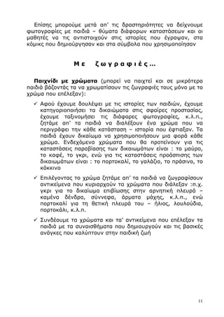 11
Επίσης µπορούµε µετά απ’ τις δραστηριότητες να δείχνουµε
φωτογραφίες µε παιδιά – θύµατα διάφορων καταστάσεων και οι
µαθητές να τις αντιστοιχούν στις ιστορίες που έγραψαν, στα
κόµικς που δηµιούργησαν και στα σύµβολα που χρησιµοποίησαν
Μ ε ζ ω γ ρ α φ ι έ ς …
Παιχνίδι µε χρώµατα (µπορεί να παιχτεί και σε µικρότερα
παιδιά βάζοντάς τα να χρωµατίσουν τις ζωγραφιές τους µόνο µε το
χρώµα που επέλεξαν):
Αφού έχουµε δουλέψει µε τις ιστορίες των παιδιών, έχουµε
κατηγοριοποιήσει τα δικαιώµατα στις σφαίρες προστασίας,
έχουµε ταξινοµήσει τις διάφορες φωτογραφίες, κ.λ.π.,
ζητάµε απ’ τα παιδιά να διαλέξουν ένα χρώµα που να
περιγράφει την κάθε κατάσταση – ιστορία που έφτιαξαν. Τα
παιδιά έχουν δικαίωµα να χρησιµοποιήσουν µια φορά κάθε
χρώµα. Ενδεχόµενα χρώµατα που θα προτείνουν για τις
καταστάσεις παραβίασης των δικαιωµάτων είναι : το µαύρο,
το καφέ, το γκρι, ενώ για τις καταστάσεις προάσπισης των
δικαιωµάτων είναι : το πορτοκαλί, το γαλάζιο, το πράσινο, το
κόκκινο
Επιλέγοντας το χρώµα ζητάµε απ’ τα παιδιά να ζωγραφίσουν
αντικείµενα που κυριαρχούν τα χρώµατα που διάλεξαν :π.χ.
γκρι για το δικαίωµα επιβίωσης στην αρνητική πλευρά –
καµένα δένδρα, σύννεφα, άρµατα µάχης, κ.λ.π., ενώ
πορτοκαλί για τη θετική πλευρά του – ήλιος, λουλούδια,
πορτοκάλι, κ.λ.π.
Συνδέουµε τα χρώµατα και τα’ αντικείµενα που επέλεξαν τα
παιδιά µε τα συναισθήµατα που δηµιουργούν και τις βασικές
ανάγκες που καλύπτουν στην παιδική ζωή
 