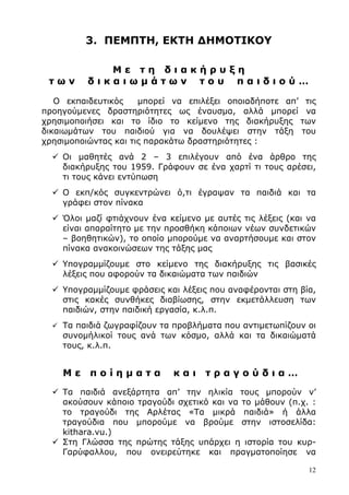 12
3. ΠΕΜΠΤΗ, ΕΚΤΗ ∆ΗΜΟΤΙΚΟΥ
Μ ε τ η δ ι α κ ή ρ υ ξ η
τ ω ν δ ι κ α ι ω µ ά τ ω ν τ ο υ π α ι δ ι ο ύ …
Ο εκπαιδευτικός µπορεί να επιλέξει οποιαδήποτε απ’ τις
προηγούµενες δραστηριότητες ως έναυσµα, αλλά µπορεί να
χρησιµοποιήσει και το ίδιο το κείµενο της διακήρυξης των
δικαιωµάτων του παιδιού για να δουλέψει στην τάξη του
χρησιµοποιώντας και τις παρακάτω δραστηριότητες :
Οι µαθητές ανά 2 – 3 επιλέγουν από ένα άρθρο της
διακήρυξης του 1959. Γράφουν σε ένα χαρτί τι τους αρέσει,
τι τους κάνει εντύπωση
Ο εκπ/κός συγκεντρώνει ό,τι έγραψαν τα παιδιά και τα
γράφει στον πίνακα
Όλοι µαζί φτιάχνουν ένα κείµενο µε αυτές τις λέξεις (και να
είναι απαραίτητο µε την προσθήκη κάποιων νέων συνδετικών
– βοηθητικών), το οποίο µπορούµε να αναρτήσουµε και στον
πίνακα ανακοινώσεων της τάξης µας
Υπογραµµίζουµε στο κείµενο της διακήρυξης τις βασικές
λέξεις που αφορούν τα δικαιώµατα των παιδιών
Υπογραµµίζουµε φράσεις και λέξεις που αναφέρονται στη βία,
στις κακές συνθήκες διαβίωσης, στην εκµετάλλευση των
παιδιών, στην παιδική εργασία, κ.λ.π.
Τα παιδιά ζωγραφίζουν τα προβλήµατα που αντιµετωπίζουν οι
συνοµήλικοί τους ανά των κόσµο, αλλά και τα δικαιώµατά
τους, κ.λ.π.
Μ ε π ο ί η µ α τ α κ α ι τ ρ α γ ο ύ δ ι α …
Τα παιδιά ανεξάρτητα απ’ την ηλικία τους µπορούν ν’
ακούσουν κάποιο τραγούδι σχετικό και να το µάθουν (π.χ. :
το τραγούδι της Αρλέτας «Τα µικρά παιδιά» ή άλλα
τραγούδια που µπορούµε να βρούµε στην ιστοσελίδα:
kithara.vu.)
Στη Γλώσσα της πρώτης τάξης υπάρχει η ιστορία του κυρ-
Γαρύφαλλου, που ονειρεύτηκε και πραγµατοποίησε να
 