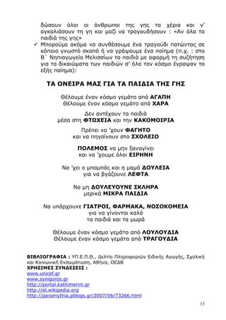 13
δώσουν όλοι οι άνθρωποι της γης τα χέρια και ν’
αγκαλιάσουν τη γη και µαζί να τραγουδήσουν : «Αν όλα τα
παιδιά της γης»
Μπορούµε ακόµα να συνθέσουµε ένα τραγούδι πατώντας σε
κάποιο γνωστό σκοπό ή να γράψουµε ένα ποίηµα (π.χ. : στο
Β΄ Νηπιαγωγείο Μελισσίων τα παιδιά µε αφορµή τη συζήτηση
για τα δικαιώµατα των παιδιών σ’ όλο τον κόσµο έγραψαν το
εξής ποίηµα):
ΤΑ ΟΝΕΙΡΑ ΜΑΣ ΓΙΑ ΤΑ ΠΑΙ∆ΙΑ ΤΗΣ ΓΗΣ
Θέλουµε έναν κόσµο γεµάτο από ΑΓΑΠΗ
Θέλουµε έναν κόσµο γεµάτο από ΧΑΡΑ
∆εν αντέχουν τα παιδιά
µέσα στη ΦΤΩΧΕΙΑ και την ΚΑΚΟΜΟΙΡΙΑ
Πρέπει να ’χουν ΦΑΓΗΤΟ
και να πηγαίνουν στο ΣΧΟΛΕΙΟ
ΠΟΛΕΜΟΣ να µην ξαναγίνει
και να ’χουµε όλοι ΕΙΡΗΝΗ
Να ’χει ο µπαµπάς και η µαµά ∆ΟΥΛΕΙΑ
για να βγάζουνε ΛΕΦΤΑ
Να µη ∆ΟΥΛΕΥΟΥΝΕ ΣΚΛΗΡΑ
µερικά ΜΙΚΡΑ ΠΑΙ∆ΙΑ
Να υπάρχουνε ΓΙΑΤΡΟΙ, ΦΑΡΜΑΚΑ, ΝΟΣΟΚΟΜΕΙΑ
για να γίνονται καλά
τα παιδιά και τα µωρά
Θέλουµε έναν κόσµο γεµάτο από ΛΟΥΛΟΥ∆ΙΑ
Θέλουµε έναν κόσµο γεµάτο από ΤΡΑΓΟΥ∆ΙΑ
ΒΙΒΛΙΟΓΡΑΦΙΑ : ΥΠ.Ε.Π.Θ., ∆ελτίο Πληροφοριών Ειδικής Αγωγής, Σχολική
και Κοινωνική Ενσωµάτωση, Αθήνα, ΟΕ∆Β
ΧΡΗΣΙΜΕΣ ΣΥΝ∆ΕΣΕΙΣ :
www.unicef.gr
www.synigoros.gr
http://portal.kathimerini.gr
http://el.wikipedia.org
http://paramythia.pblogs.gr/2007/06/73266.html
 