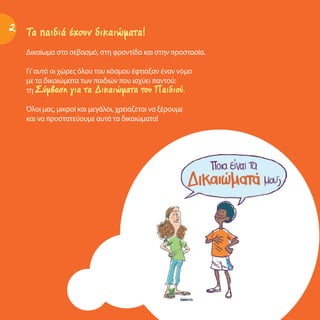 Τα παιδιά έχουν δικαιώματα!
Δικαίωμα στο σεβασμό, στη φροντίδα και στην προστασία.
Γι’αυτό οι χώρες όλου του κόσμου έφτιαξαν έναν νόμο
με τα δικαιώματα των παιδιών που ισχύει παντού:
τη Σύμβαση για τα Δικαιώματα του Παιδιού.
Όλοι μας, μικροί και μεγάλοι, χρειάζεται να ξέρουμε
και να προστατεύουμε αυτά τα δικαιώματα!
2
 