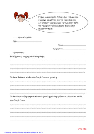..........Γεκνηηθό ζρνιείν
Οδόο ....................................................
Σόπνο.................................................
Ηκεξνκελία..................................................
Πξνζθώλεζε : ............................................................................................................................
Γηαηί γξάθεηο ην γξάκκα ζην δήκαξρν;
.........................................................................................................................................
.........................................................................................................................................
.........................................................................................................................................
........................................................................................................................................
Ση δπζθνιεύεη ηα παηδηά πνπ δελ βιέπνπλ ζηελ πόιε;
.........................................................................................................................................
.........................................................................................................................................
.........................................................................................................................................
........................................................................................................................................
Ση ζα πείηε ζην δήκαξρν λα θάλεη ζηελ πόιε γηα λα κελ δπζθνιεύνληαη ηα παηδηά
πνπ δελ βιέπνπλ;
.........................................................................................................................................
.........................................................................................................................................
.........................................................................................................................................
.........................................................................................................................................
........................................................................................................................................
Γξάςε κηα επηζηνιή δειαδή έλα γξάκκα ζην
δήκαξρν θαη κίιεζέ ηνπ γηα ηα παηδηά πνπ
δελ βιέπνπλ θαη ηη πξέπεη λα γίλεη ζηελ πόιε
γηα λα κελ δπζθνιεύνληαη ηα παηδηά όηαλ
είλαη ζηελ πόιε
eva-edu
Επιμέλεια: Χρήστος Χαρμπής http://xristx.blogspot.gr σελ.5
 