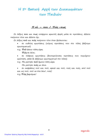 8
ΗΗ 55ηη ΒΒαασσιικκήή ΑΑρρχχήή ττωωνν ∆∆ιικκααιιωωµµάάττωωνν
ττωωνν ΠΠααιιδδιιώώνν
Π ού – που / Πώς –πως
Οι λέξεις που και πως υπάρχουν αρκετές φορές µέσα σε προτάσεις, άλλοτε
παίρνουν τόνο και άλλοτε όχι.
Οι λέξεις πού και πώς παίρνουν τόνο όταν βρίσκονται:
• σε ευθείες ερωτήσεις (κύριες προτάσεις που στο τέλος βάζουµε
ερωτηµατικό)
π.χ. Πού ήσουν τόση ώρα;
Πώς σε λένε;
• σε πλάγιες ερωτήσεις (δευτερεύουσες προτάσεις που περιέχουν
ερώτηση, αλλά δε βάζουµε ερωτηµατικό στο τέλος)
π.χ. Με ρώτησε πού ήµουν τόση ώρα.
Με ρώτησε πώς µε λένε.
• σε εκφράσεις πού και πού, αραιά και πού, πώς και πώς, από πού
και ως πού, πού να στα λέω!, πώς!
π.χ. Πώς βαριέµαι!
mgavala
Επιμέλεια: Χρήστος Χαρμπής http://xristx.blogspot.gr σελ.6
 