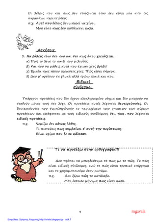 9
Οι λέξεις που και πως δεν τονίζονται όταν δεν είναι µία από τις
παραπάνω περιπτώσεις.
π.χ. Αυτό που θέλεις δεν µπορεί να γίνει.
Μου είπε πως δεν αισθάνεται καλά.
Ασκήσεις
1. Να βάλεις τόνο στο που και στο πως όπου χρειάζεται.
α) Πως το λένε το παιδί που µιλούσες;
β) Και που να µάθεις αυτά που έγιναν χτες βράδυ!
γ) Έµαθα πως ήσουν άρρωστος χτες. Πώς είσαι σήµερα;
δ) ∆εν µ’ αρέσουν τα γλυκά αλλά τρώω αραιά και που.
Ειδικοί
σύνδεσµοι
Υπάρχουν προτάσεις που δεν έχουν ολοκληρωµένο νόηµα και δεν µπορούν να
σταθούν µόνες τους στο λόγο. Οι προτάσεις αυτές λέγονται δευτερεύουσες. Οι
δευτερεύουσες που συµπληρώνουν το περιεχόµενο των ρηµάτων των κύριων
προτάσεων και εισάγονται µε τους ειδικούς συνδέσµους ότι, πως, που λέγονται
ειδικές προτάσεις.
π.χ. Νοµίζω ότι κάνεις λάθος.
Τι πιστεύεις πως συµβαίνει σ’ αυτή την περίπτωση;
Είναι κρίµα που δε σε κάλεσαν.
Τι να προσέξω στην ορθογραφία!!!
∆εν πρέπει να µπερδεύουµε το πως µε το πώς. Το πως
είναι ειδικός σύνδεσµος, ενώ το πώς είναι τροπικό επίρρηµα
και το χρησιµοποιούµε όταν ρωτάµε.
π.χ. ∆εν ξέρω πώς το κατάλαβε.
Μου έστειλε µήνυµα πως είναι καλά.
mgavala
Επιμέλεια: Χρήστος Χαρμπής http://xristx.blogspot.gr σελ.7
 
