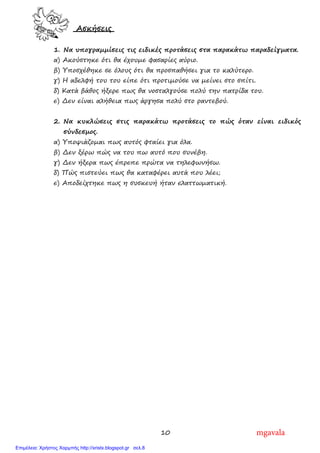 10
Ασκήσεις
1. Να υπογραµµίσεις τις ειδικές προτάσεις στα παρακάτω παραδείγµατα.
α) Ακούστηκε ότι θα έχουµε φασαρίες αύριο.
β) Υποσχέθηκε σε όλους ότι θα προσπαθήσει για το καλύτερο.
γ) Η αδελφή του του είπε ότι προτιµούσε να µείνει στο σπίτι.
δ) Κατά βάθος ήξερε πως θα νοσταλγούσε πολύ την πατρίδα του.
ε) ∆εν είναι αλήθεια πως άργησα πολύ στο ραντεβού.
2. Να κυκλώσεις στις παρακάτω προτάσεις το πώς όταν είναι ειδικός
σύνδεσµος.
α) Υποψιάζοµαι πως αυτός φταίει για όλα.
β) ∆εν ξέρω πώς να του πω αυτό που συνέβη.
γ) ∆εν ήξερα πως έπρεπε πρώτα να τηλεφωνήσω.
δ) Πώς πιστεύει πως θα καταφέρει αυτά που λέει;
ε) Αποδείχτηκε πως η συσκευή ήταν ελαττωµατική.
mgavala
Επιμέλεια: Χρήστος Χαρμπής http://xristx.blogspot.gr σελ.8
 