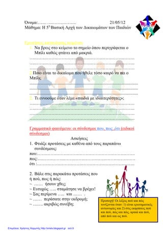 Όνομα:…… ……………….. 21/05/12
Μάθημα: Η 5η
Βασική Αρχή των Δικαιωμάτων των Παιδιών
Ερωτήσεις κατανόησης κειμένου
1. Να βρεις στο κείμενο το σημείο όπου περιγράφεται ο
Μπίλι καθώς φτάνει από μακριά.
………………………………………………………………
………………………………………………………………
………………………………………………………………
2 Ποιο είναι το δικαίωμα που ήθελε τόσο καιρό να πει ο
Μπίλι;
...................................................................................................
...................................................................................................
...................................................................................................
2. Τι εννοούμε όταν λέμε «παιδιά με ιδιαιτερότητες»;
………………………………………………………………
………………………………………………………………
………………………………………………………………
………………………………………………………………
Γραμματικό φαινόμενο: οι σύνδεσμοι που, πως ,ότι (ειδικοί
σύνδεσμοι)
Ασκήσεις
1. Φτιάξε προτάσεις με καθένα από τους παραπάνω
συνδέσμους:
που:………………………………………………………….
πως:………………………………………………………….
ότι :………………………………………………………….
2. Βάλε στις παρακάτω προτάσεις που
ή πού, πως ή πώς:
~ …… ήσουν χθες;
~ Ευτυχώς ….. σταμάτησε να βρέχει!
~ Σας περίμενα ….. και …… .
~ …… περάσατε στην εκδρομή;
~ ……. ακριβώς συνέβη;
Προσοχή! Οι λέξεις πού και πώς
τονίζονται όταν: 1) είναι ερωτηματικές
αντωνυμίες και 2) στις εκφράσεις πού
και πού, πώς και πώς, αραιά και πού,
από πού και ως πού.
Επιμέλεια: Χρήστος Χαρμπής http://xristx.blogspot.gr σελ.9
Μαριάνθη Χαλκίτη
 