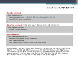 Spring Framework_포인트 컷(Pointcut)
public interface PointCut {
ClassFilter getClassFilter(); //클래스의 특정 메소드에 pointcut 적용여부 판단
MethodMatcher getMethodMatcher();
}
[PointCut Interface]
public interface ClassFilter {
boolean matches(Class class);
}
[ClassFilter Interface] : 인자로 넘어온 Class가 충고를 받아야하는지를 판단해야 한다.
public interface MethodMatcher {
boolean matches(Method m, Class targetClass);
public boolean isRuntime();
public boolean matches(Method m, Class target, Object[] args);
}
[MethodMatcher]
matches(Method ,Class) 메소드는 대상Class와 Method를 기초로 메소드가 충고를 받을 수 있는지의 여부를
판단한다. True가 리턴되면 어떤 유형의 MethodMatcher인지 판단하기 위해 isRuntime()이 호출된다. Static
교차점(pointcut)은 항상 실행되는 교차점을 정의하며 이 경우 isRuntime()은 false를 return하며 동적교차점
(Dynamic Pointcut)은 런타임시의 메소드인자를 확인하여 충고가 실행되어야 하는지를 결정한다. matches
메소드와 마찬가지로 isRuntime()은 프록시 객체가 생성될 때 오직 한 번만 호출된다.
 