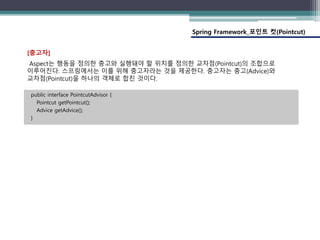 Spring Framework_포인트 컷(Pointcut)
public interface PointcutAdvisor {
Pointcut getPointcut();
Advice getAdvice();
}
[충고자]
Aspect는 행동을 정의한 충고와 실행돼야 할 위치를 정의한 교차점(Pointcut)의 조합으로
이루어진다. 스프링에서는 이를 위해 충고자라는 것을 제공한다. 충고자는 충고(Advice)와
교차점(Pointcut)을 하나의 객체로 합친 것이다.
 