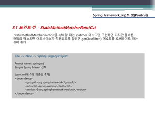 Spring Framework_포인트 컷(Pointcut)
File -> New -> Spring LegacyProject
Project name : springonj
Simple Spring Maven 선택
[pom.xml에 아래 의존성 추가]
<dependency>
<groupId>org.springframework</groupId>
<artifactId>spring-webmvc</artifactId>
<version>${org.springframework-version}</version>
</dependency>
StaticMethodMatcherPointcut을 상속할 때는 matches 메소드만 구현하면 되지만 올바른
타입의 메소드만 어드바이스가 적용되도록 할려면 getClassFilter() 메소드를 오버라이드 하는
것이 좋다.
5.1 포인트 컷 - StaticMethodMatcherPointCut
 