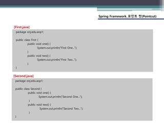 Spring Framework_포인트 컷(Pointcut)
package onj.edu.aop1;
public class First {
public void one() {
System.out.println("First One...");
}
public void two() {
System.out.println("First Two...");
}
}
[First.java]
package onj.edu.aop1;
public class Second {
public void one() {
System.out.println("Second One...");
}
public void two() {
System.out.println("Second Two...");
}
}
[Second.java]
 
