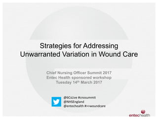 Strategies for Addressing
Unwarranted Variation in Wound Care
Chief Nursing Officer Summit 2017
Entec Health sponsored workshop
Tuesday 14th March 2017
@6CsLive #cnosummit
@NHSEngland
@entechealth #>>woundcare
 