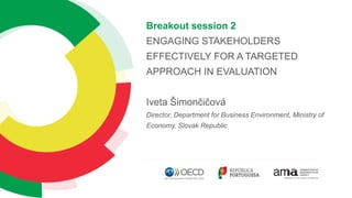 Breakout session 2
ENGAGING STAKEHOLDERS
EFFECTIVELY FOR A TARGETED
APPROACH IN EVALUATION
Iveta Šimončičová
Director, Department for Business Environment, Ministry of
Economy, Slovak Republic
 