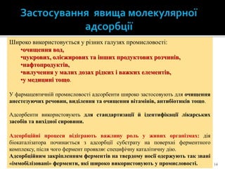 14
Широко використовується у різних галузях промисловості:
•очищення вод,
•цукрових, олієжирових та інших продуктових розчинів,
•нафтопродуктів,
•вилучення у малих дозах рідких і важких елементів,
•у медицині тощо.
У фармацевтичній промисловості адсорбенти широко застосовують для очищення
анестезуючих речовин, виділення та очищення вітамінів, антибіотиків тощо.
Адсорбенти використовують для стандартизації й ідентифікації лікарських
засобів та вихідної сировини.
Адсорбційні процеси відіграють важливу роль у живих організмах: дія
біокаталізатора починається з адсорбції субстрату на поверхні ферментного
комплексу, після чого фермент проявляє специфічну каталітичну дію.
Адсорбційним закріпленням ферментів на твердому носії одержують так звані
«іммобілізовані» ферменти, які широко використовують у промисловості.
 