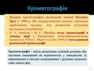  Відкрив хроматографію російський вчений Михайло
Цвет у 1900 р. Він використовував колонку, заповнену
карбонатом кальцію, для розділення пігментів
рослинного походження.
 Н. А. Ізмайлов і М. С. Шрайбер метод хроматографії в
тонкому шарі в Харківському хіміко-фармацевтичному
інституті (в 1938 р.), Мартін та Синг (1940 р.) метод рідинної
розподільної хроматографії.
17
Хроматографія - метод розділення сумішей речовин або
частинок заснований на відмінностях у швидкостях їх
переміщення в системі незмішуваних і рухомих відносно
один одного фаз.
 