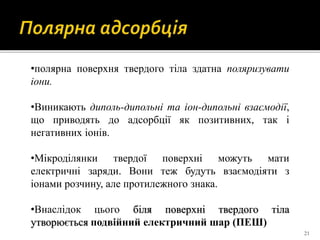 21
•полярна поверхня твердого тіла здатна поляризувати
іони.
•Виникають диполь-дипольні та іон-дипольні взаємодії,
що приводять до адсорбції як позитивних, так і
негативних іонів.
•Мікроділянки твердої поверхні можуть мати
електричні заряди. Вони теж будуть взаємодіяти з
іонами розчину, але протилежного знака.
•Внаслідок цього біля поверхні твердого тіла
утворюється подвійний електричний шар (ПЕШ)
 