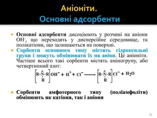  Основні адсорбенти дисоціюють у розчині на аніони
ОН-, що переходять у дисперсійне середовище, та
полікатіони, що залишаються на поверхні.
 Сорбенти основного типу містять гідроксильні
групи і можуть обмінювати їх на аніон. Це аніоніти.
Частіше всього такі сорбенти містять аміногрупу, або
четвертинний азот:
 Сорбенти амфотерного типу (поліамфоліти)
обмінюють як катіони, так і аніони
33
 