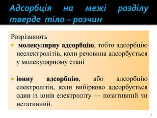 Розрізняють
 молекулярну адсорбцію, тобто адсорбцію
неелектролітів, коли речовина адсорбується
у молекулярному стані
 іонну адсорбцію, або адсорбцію
електролітів, коли вибірково адсорбується
один із іонів електроліту — позитивний чи
негативний.
5
 