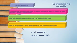 Concepto de preposición
Las preposiciones son palabras invariables , no admiten variaciones de género, ni número ( no tienen
masculino / femenino o singular/ plural) .
Sirven para relacionar unas palabras con otras y no tienen significado propio.
Cuando las preposiciones a o de van delante del artículo el se forman las contraccciones.
a + el al .
de + el del .
La preposición y la
conjunción
 
