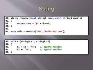 01. string compose(const string& name, const string& domain)
02. {
03. return name + '@' + domain;
04. }
05.
06. auto addr = compose("dmr","bell–labs.com");
01. void m2(string& s1, string& s2)
02. {
03. s1 = s1 + 'n'; // append newline
04. s2 += 'n'; // append newline
05. }
 