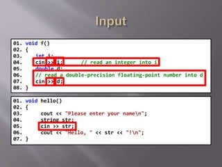 01. void f()
02. {
03. int i;
04. cin >> i; // read an integer into i
05. double d;
06. // read a double-precision floating-point number into d
07. cin >> d;
08. }
01. void hello()
02. {
03. cout << "Please enter your namen";
04. string str;
05. cin >> str;
06. cout << "Hello, " << str << "!n";
07. }
 