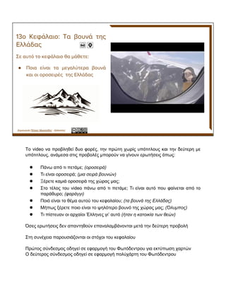 ●
Δημιουργία Πέτρος Μιχαηλίδης - Δάσκαλος
Το video να προβληθεί δυο φορές, την πρώτη χωρίς υπότιτλους και την δεύτερη με
υπότιτλους, ανάμεσα στις προβολές μπορούν να γίνουν ερωτήσεις όπως:
● Πάνω από τι πετάμε; (οροσειρά)
● Τι είναι οροσειρά; (μια σειρά βουνών)
● Ξέρετε καμιά οροσειρά της χώρας μας;
● Στο τέλος του video πάνω από τι πετάμε; Τι είναι αυτό που φαίνεται από το
παράθυρο; (φαράγγι)
● Ποιό είναι το θέμα αυτού του κεφαλαίου; (τα βουνά της Ελλάδας)
● Μήπως ξέρετε ποιο είναι το ψηλότερο βουνό της χώρας μας; (Όλυμπος)
● Τι πίστευαν οι αρχαίοι Έλληνες γι’ αυτό (ήταν η κατοικία των θεών)
Όσες ερωτήσεις δεν απαντηθούν επαναλαμβάνονται μετά την δεύτερη προβολή
Στη συνέχεια παρουσιάζονται οι στόχοι του κεφαλαίου
Πρώτος σύνδεσμος οδηγεί σε εφαρμογή του Φωτόδεντρου για εκτύπωση χαρτών
Ο δεύτερος σύνδεσμος οδηγεί σε εφαρμογή πολύχάρτη του Φωτόδεντρου
 
