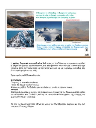 Εικόνα 13.1α: Βόρας (Καϊμακτσαλάν)
Εικόνα 13.1β: Ταΰγετος
Ο Όλυμπος κι ο Κίσαβος, τα δυο βουνά μαλώνουν
το ποιο θα ρίξει τη βροχή, το ποιο θα ρίξει χιόνι.
Κι ο Κίσαβος ρίχνει βροχή κι ο Όλυμπος το χιόνι…
Δημοτικό τραγούδι
Ας ψάξουμε στους μύθους και στις ιστορίες του λαού μας, για να
δούμε πόσο τα βουνά έχουν επηρεάσει τη διαμόρφωση των
παραδόσεων, των ηθών και εθίμων της χώρας μας
Όλυμπος Κίσσαβος (Όσσα)
Η φράση δημοτικό τραγούδι είναι link προς το YouTube για το σχετικό τραγούδι (
οι στίχοι του βιβλίου δεν ακούγονται, είτε στο τραγούδι του YouTube λείπουν οι στίχοι
είτε είναι άλλο, πάντως μπορεί να παιχτεί το τραγούδι και να χορέψουν τα παιδιά, σαν
δραστηριότητα μέσα στη τάξη)
Δραστηριότητα Μύθοι και Ιστορίες
Μυθολογία
Όλυμπος: Η κατοικία των θεών
Πήλιο: Το βουνό των Κενταύρων
Ψηλορείτης (Ίδη): Το Ιδαίο Άντρο, σπηλιά στην οποία μεγάλωσε ο Δίας
Ιστορία
Στα βουνά έδρασαν οι κλέφτες και οι αρματολοί στα χρόνια της Τουρκοκρατίας καθώς
και οι Μανιάτες και Σουλιώτες επίσης, οι αντιστασιακοί στα χρόνια της κατοχής της
χώρας από τους Γερμανούς
Το link της δραστηριότητας οδηγεί σε video του Φωτόδεντρου σχετικού με την ζωή
των αρκούδων της Πίδνου
 