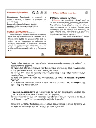 Γεωγραφικό γλωσσάριο
Κατακόρυφος διαμελισμός: οι οροσειρές, τα
βουνά, οι πεδιάδες, οι κοιλάδες, τα φαράγγια κ.λπ.
μιας περιοχής
Οροσειρά: σύνολο διαδοχικών βουνών
Φαράγγι: βαθιά και απόκρημνη χαράδρα
Oμαδική δραστηριότητα (προαιρετική)
Χωριζόμαστε σε τέσσερις ομάδες και επιλέγουμε
την Κρήτη, την Πελοπόννησο, τη Θεσσαλία και τη
Θράκη. Κάθε ομάδα θα χρησιμοποιήσει δικό της
τρόπο, για να παρουσιάσει το ανάγλυφο της
περιοχής που επέλεξε. Για παράδειγμα, μία ομάδα
μπορεί να χρησιμοποιήσει πλαστελίνη, άλλη να
φτιάξει κολάζ φωτογραφιών, άλλη να το ζωγραφίσει
κ.λπ.
Aν θέλεις, διάβασε κι αυτό...
Ο Όλυμπος κατοικία των θεών
…Ο Όλυμπος είναι το ψηλότερο ελληνικό βουνό και
ένα από τα ψηλότερα της βαλκανικής χερσονήσου.
Τη μεγάλη του, όμως, φήμη δεν τη χρωστά σ' αυτό,
αλλά στο γεγονός ότι οι αρχαίοι Έλληνες είχαν
τοποθετήσει εκεί την κατοικία των θεών τους και
είχαν απόλυτο δίκιο, γιατί κανένα άλλο βουνό δεν
έχει τόσο μεγαλοπρεπείς κορφές…
«Τα βουνά της Ελλάδας» Γ. Σφήκα
Οι νέες λέξεις - έννοιες που συναντήσαμε σήμερα είναι ο Κατακόρυφος διαμελισμός, η
οροσειρά και το φαράγγι.
Το πρώτο link οδηγεί σε παιχνίδι του Φωτόδεντρου σχετικού με τους γεωγραφικούς
όρους. (χρειάζεται κάποιο πρόσθετο αλλιώς δεν παίζει)
Το δεύτερο link οδηγεί σε σχετική με του γεωγραφικούς όρους διαδραστική εφαρμογή
του Φωτόδεντρου (χρήσιμη)
Το τρίτο link οδηγεί σε video του Φωτόδεντρου με τίτλο: “Η κοιλάδα της Βάλια
Κάλντα”
Το τέταρτο link οδηγεί σε video του Φωτόδεντρου με τίτλο: “Το κρυσφύγετο της
αρκούδας στη Βάλια Κάλντα”
Η ομαδική δραστηριότητα με το ανάγλυφο θα γίνει σαν συνέχεια της μακέτας που
ξεκίνησε στον 2ο κύκλο (είτε με πλαστελίνη είτε ψηφιακά)
Το link κάτω από την ομαδική δραστηριότητα οδηγεί σε παιχνίδι σχετικό με τα βουνά
της Ελλάδας. (χρειάζεται κάποιο πρόσθετο αλλιώς δεν παίζει)
Το link στο “Αν θέλεις διάβασε κι αυτό…” οδηγεί σε αρχείο kmz το οποίο θα πρέπει να
“κατέβει” στον υπολογιστή και να “ανοίξει” με το Google Earth
 