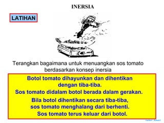 Author : Khairi
LATIHAN
Terangkan bagaimana untuk menuangkan sos tomato
berdasarkan konsep inersia
Botol tomato dihayunkan dan dihentikan
dengan tiba-tiba.
Sos tomato didalam botol berada dalam gerakan.
Bila botol dihentikan secara tiba-tiba,
sos tomato menghalang dari berhenti.
Sos tomato terus keluar dari botol.
INERSIA
 