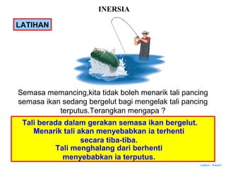 Author : Khairi
LATIHAN
Semasa memancing,kita tidak boleh menarik tali pancing
semasa ikan sedang bergelut bagi mengelak tali pancing
terputus.Terangkan mengapa ?
Tali berada dalam gerakan semasa ikan bergelut.
Menarik tali akan menyebabkan ia terhenti
secara tiba-tiba.
Tali menghalang dari berhenti
menyebabkan ia terputus.
INERSIA
 