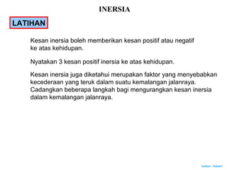 Author : Khairi
LATIHAN
Kesan inersia boleh memberikan kesan positif atau negatif
ke atas kehidupan.
Nyatakan 3 kesan positif inersia ke atas kehidupan.
Kesan inersia juga diketahui merupakan faktor yang menyebabkan
kecederaan yang teruk dalam suatu kemalangan jalanraya.
Cadangkan beberapa langkah bagi mengurangkan kesan inersia
dalam kemalangan jalanraya.
INERSIA
 