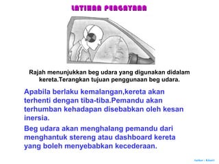 Author : Khairi
Rajah menunjukkan beg udara yang digunakan didalam
kereta.Terangkan tujuan penggunaan beg udara.
Apabila berlaku kemalangan,kereta akan
terhenti dengan tiba-tiba.Pemandu akan
terhumban kehadapan disebabkan oleh kesan
inersia.
Beg udara akan menghalang pemandu dari
menghantuk stereng atau dashboard kereta
yang boleh menyebabkan kecederaan.
LATIHAN PENGAYAANLATIHAN PENGAYAAN
 
