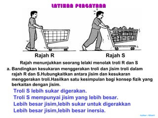 Author : Khairi
Rajah menunjukkan seorang lelaki menolak troli R dan S
Rajah R Rajah S
a. Bandingkan kesukaran menggerakan troli dan jisim troli dalam
rajah R dan S.Hubungkaitkan antara jisim dan kesukaran
menggerakan troli.Hasilkan satu kesimpulan bagi konsep fizik yang
berkaitan dengan jisim.
Troli S lebih sukar digerakan.
Troli S mempunyai jisim yang lebih besar.
Lebih besar jisim,lebih sukar untuk digerakkan
Lebih besar jisim,lebih besar inersia.
LATIHAN PENGAYAANLATIHAN PENGAYAAN
 
