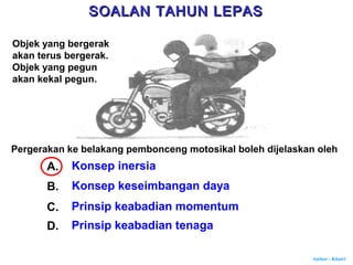 Author : Khairi
Pergerakan ke belakang pembonceng motosikal boleh dijelaskan oleh
A. Konsep inersia
B. Konsep keseimbangan daya
C. Prinsip keabadian momentum
D. Prinsip keabadian tenaga
Objek yang bergerak
akan terus bergerak.
Objek yang pegun
akan kekal pegun.
SOALAN TAHUN LEPASSOALAN TAHUN LEPAS
 