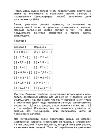 чисел. Здесь нужно только уметь пересчитывать десятичные
знаки во множителях и правильно ставить запятую в
произведении (демонстрирует способ умножения двух
десятичных дробей).
Затем, учащиеся решают примеры, заготовленные на
интерактивной доске, и проверяют правильность решения.
Правило заполнения клеток состоит в том, что ответ
предыдущего действия становится в первую клетку
следующего.
Таблица 1
Вариант 1 Вариант 2
1,4 + 0,6 = [ ]
[ ] – 1,7 = [ ]
[ ] • 1,2 = [ ]
[ ] : 9 = [ ]
[ ] + 0,96 = [ ]
[ ] – 0,2 = [ ]
[ ] • 0,5 = [ ]
[ ] : 0,02 = [ ]
2,6 + 0,4 = [ ]
[ ] – 2,8 = [ ]
[ ] • 1,8 =[ ]
[ ] : 12 =[ ]
[ ] + 0,97 =[ ]
[ ] – 0,1 =[ ]
[ ]• 0,5 =[ ]
[ ] : 0,15 =[ ]
Учитель: Большое удобство представляет используемая нами
запись десятичных дробей для умножения и деления их на
10,100,1000 и т.д. Вы знаете, что при умножении на эти числа
в десятичной дроби надо перенести запятую соответственно
вправо на 1,2,3 и т.д. цифры, а при делении – влево на 1,2,3
и т.д. цифры. Посмотрим, как вы научились узнавать, во
сколько раз уменьшилось, или увеличилось число от
перенесения запятой.
(На интерактивной доске появляется слайд, на котором
изображены человечки с колпаками на голове, с написанными
на них цифрами. У того человечка, который ниже всех ростом,
на колпаке знак запятой. "Запятая” перебегает на различные
 