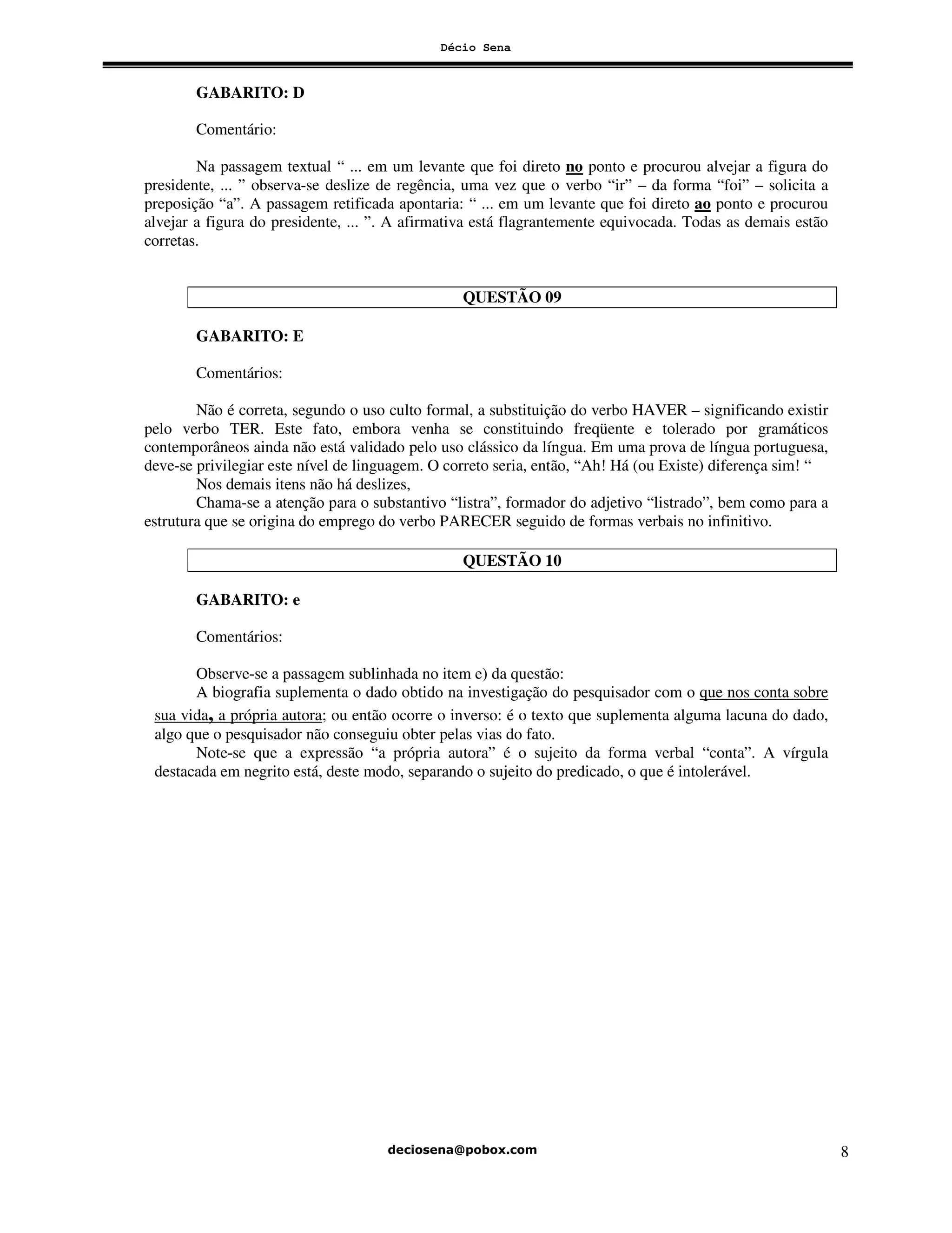 Décio Sena
8
GABARITO: D
Comentário:
Na passagem textual “ ... em um levante que foi direto no ponto e procurou alvejar a figura do
presidente, ... ” observa-se deslize de regência, uma vez que o verbo “ir” – da forma “foi” – solicita a
preposição “a”. A passagem retificada apontaria: “ ... em um levante que foi direto ao ponto e procurou
alvejar a figura do presidente, ... ”. A afirmativa está flagrantemente equivocada. Todas as demais estão
corretas.
QUESTÃO 09
GABARITO: E
Comentários:
Não é correta, segundo o uso culto formal, a substituição do verbo HAVER – significando existir
pelo verbo TER. Este fato, embora venha se constituindo freqüente e tolerado por gramáticos
contemporâneos ainda não está validado pelo uso clássico da língua. Em uma prova de língua portuguesa,
deve-se privilegiar este nível de linguagem. O correto seria, então, “Ah! Há (ou Existe) diferença sim! “
Nos demais itens não há deslizes,
Chama-se a atenção para o substantivo “listra”, formador do adjetivo “listrado”, bem como para a
estrutura que se origina do emprego do verbo PARECER seguido de formas verbais no infinitivo.
QUESTÃO 10
GABARITO: e
Comentários:
Observe-se a passagem sublinhada no item e) da questão:
A biografia suplementa o dado obtido na investigação do pesquisador com o que nos conta sobre
sua vida, a própria autora; ou então ocorre o inverso: é o texto que suplementa alguma lacuna do dado,
algo que o pesquisador não conseguiu obter pelas vias do fato.
Note-se que a expressão “a própria autora” é o sujeito da forma verbal “conta”. A vírgula
destacada em negrito está, deste modo, separando o sujeito do predicado, o que é intolerável.
 