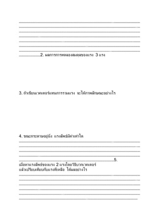 ………………………………………………………………………………………………………..……………………………
…………………………………………………………………………………………………………………………………..…
………………………………………………………………………………………………………………………………………
……………………..………………………………………………………………………………………………………………
………………………………………………..……………………………………………………………………………………
…………………………………………………………………………..…………………………………………………………
……………………………………………………………………………………………………..………………………………
………………………2. ผลการการทดลองสมดุลของแรง 3 แรง
3. ถ้าเขียนเวคเตอร์แทนการรวมแรง จะได้ภาพลักษณะอย่างไร
4. ขณะกระดาษอยู่นิ่ง แรงลัพธ์มีค่าเท่าใด
………………………………………………………………………………………………………..……………………………
…………………………………………………………………………………………………………………………………..…
………………………………………………………………………………………………………………………………………
……………………..………………………………………………………………………………………………………………
………………………………………………..………………………………………………………5.
เมื่อหาแรงลัพธ์ของแรง 2 แรงโดยวิธีบวกเวคเตอร์
แล้วเปรียบเทียบกับแรงที่เหลือ ได้ผลอย่างไร
………………………………………………………………………………………………………..……………………………
…………………………………………………………………………………………………………………………………..…
………………………………………………………………………………………………………………………………………
……………………..………………………………………………………………………………………………………………
………………………………………………..……………………………………………………………………………………
…………………………………………………………………………..………………………………………………………
 