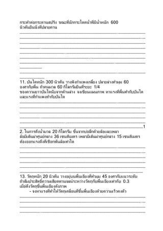 กระทาต่อกระดานสปริง ขณะที่นักกระโดดน้าที่มีน้าหนัก 600
นิวตันยืนนิ่งที่ปลายคาน
………………………………………………………………………………………………………..……………………………
…………………………………………………………………………………………………………………………………..…
………………………………………………………………………………………………………………………………………
……………………..………………………………………………………………………………………………………………
………………………………………………..……………………………………………………………………………………
…………………………………………………………………………..…………………………………………………………
……………………………………………………………………………………………………..………………………………
………………………
………………………………………………………………………………………………………..……………………………
…………………………
11. บันไดหนัก 300 นิวตัน วางพิงกาแพงเกลี้ยง ปลายล่างทามุม 60
องศากับพื้น ถ้าคนมวล 60 กิโลกรัมยืนที่ระยะ 1/4
ของความยาวบันไดนับจากด้านล่าง จงเขียนแผนภาพ หาแรงที่พื้นทากับบันได
และแรงที่กาแพงทากับบันได
………………………………………………………………………………………………………..……………………………
…………………………………………………………………………………………………………………………………..…
………………………………………………………………………………………………………………………………………
……………………..………………………………………………………………………………………………………………
………………………………………………..……………………………………………………………………………………
…………………………………………………………………………..………………………………………………………1
2. ในการดึงน้ามวล 20 กิโลกรัม ขึ้นจากบ่อลึกด้วยล้อและเพลา
ล้อมีเส้นผ่าศูนย์กลาง 36 เซนติเมตร เพลามีเส้นผ่าศูนย์กลาง 15 เซนติเมตร
ต้องออกแรงดึงที่เชือกพันล้อเท่าใด
………………………………………………………………………………………………………..……………………………
…………………………………………………………………………………………………………………………………..…
………………………………………………………………………………………………………………………………………
……………………..………………………………………………………………………………………………………………
………………………………………………..……………………………………………………………………………………
…………………………………………………………………………..………………………………………………………
13. วัตถุหนัก 20 นิวตัน วางอยู่บนพื้นเอียงที่ทามุม 45 องศากับแนวระดับ
ถ้าสัมประสิทธิ์ความเสียดทานจลน์ระหว่างวัตถุกับพื้นเอียงเท่ากับ 0.3
เมื่อ่ดึงวัตถุขึ้นพื้นเอียงดังภาพ
- จงหาแรงที่ทาให้วัตถุเคลื่อนที่ขึ้นพื้นเอียงด้วยความเร็วคงตัว
………………………………………………………………………………………………………..……………………………
…………………………………………………………………………………………………………………………………..…
………………………………………………………………………………………………………………………………………
……………………..………………………………………………………………………………………………………………
 