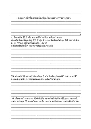 ………………………………………………..……………………………………………………………………………………
…………………………………………………………………………..………………………………………………………
- จงหาแรงที่ทาให้วัตถุเคลื่อนที่ขึ้นพื้นเอียงด้วยความเร็วคงตัว
………………………………………………………………………………………………………..……………………………
…………………………………………………………………………………………………………………………………..…
………………………………………………………………………………………………………………………………………
……………………..………………………………………………………………………………………………………………
………………………………………………..……………………………………………………………………………………
…………………………………………………………………………..………………………………………………………1
4. วัตถุหนัก 20 นิวตัน แขวนไว้ด้วยเชือก คล้องผ่านรอก
ปลายอีกข้างหนึ่งผูกวัตถุ 25 นิวตัน ที่วางบนพื้นเอียงที่ทามุม 30 องศากับพื้น
ดังรูป ถ้าวัตถุเคลื่อนที่ขึ้นพื้นเอียงได้พอดี
จงหาสัมประสิทธิ์แรงเสียดทานระหว่างผิวสัมผัส
………………………………………………………………………………………………………..……………………………
…………………………………………………………………………………………………………………………………..…
………………………………………………………………………………………………………………………………………
……………………..………………………………………………………………………………………………………………
………………………………………………..……………………………………………………………………………………
…………………………………………………………………………..…………………………………………………………
……………………………………………………………………………………………………..………………………………
………………………………………………………………………………………………………………………………..……
…………………………………………………
15. น้าหนัก W แขวนไว้ด้วยเชือก 2 เส้น ซึ่งเอียงทามุม 60 องศา และ 30
องศา กับแนวดิ่ง จงหาขนาดความตึงในเส้นเชือกทั้งสอง
………………………………………………………………………………………………………..……………………………
…………………………………………………………………………………………………………………………………..…
………………………………………………………………………………………………………………………………………
……………………..………………………………………………………………………………………………………………
………………………………………………..……………………………………………………………………………………
…………………………………………………………………………..………………………………………………………
16. เด็กคนหนึ่งออกแรง 100 นิวตัน ลากกล่องให้เคลื่อนที่ไปตามแนวระดับ
แนวแรงทามุม 36 องศากับแนวระดับ จงหาแรงเสียดทานระหว่างพื้นกับกล่อง
………………………………………………………………………………………………………..……………………………
…………………………………………………………………………………………………………………………………..…
………………………………………………………………………………………………………………………………………
……………………..………………………………………………………………………………………………………………
………………………………………………..……………………………………………………………………………………
…………………………………………………………………………..…………………………………………………………
 