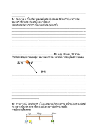 ……………………………………………………………………………………………………..………………………………
………………………
17. วัตถุมวล 5 กิโลกรัม วางบนพื้นเอียงซึ่งทามุม 30 องศากับแนวระดับ
จงหาแรงที่พื้นเอียงดันวัตถุในแนวตั้งฉาก
และแรงเสียดทานระหว่างพื้นเอียงกับวัตถุที่เกิดขึ้น
………………………………………………………………………………………………………..……………………………
…………………………………………………………………………………………………………………………………..…
………………………………………………………………………………………………………………………………………
……………………..………………………………………………………………………………………………………………
………………………………………………..……………………………………………………………………………………
…………………………………………………………………………..…………………………………………………………
……………………………………………………………………………………………………..………………………………
………………………………………………………………………………………………………………………………..……
………………………………………………………………………………………………………………………………………
…………………..………………………………………………………18. แรง 20 และ 30 นิวตัน
กระทาต่อวัตถุเดียวกันดังรูป จงหาขนาดของแรงที่ทาให้วัตถุอยู่ในสภาพสมดุล
20 N 600
30 N
………………………………………………………………………………………………………..……………………………
…………………………………………………………………………………………………………………………………..…
………………………………………………………………………………………………………………………………………
……………………..………………………………………………………………………………………………………………
………………………………………………..……………………………………………………………………………………
…………………………………………………………………………..…………………………………………………………
……………………………………………………………………………………………………..………………………………
………………………………………………………………………………………………………………………………..……
…………………………………………………
19. คานยาว 50 เซนติเมตร มีไม้หมอนหนุนกึ่งกลางคาน มีน้าหนักแขวนดังรูป
ต้องแขวนน้าหนัก 5.0 กิโลกรัมเพิ่มทางขวามือที่ตาแหน่งใด
คานจึงจะอยู่ในสมดุล
 