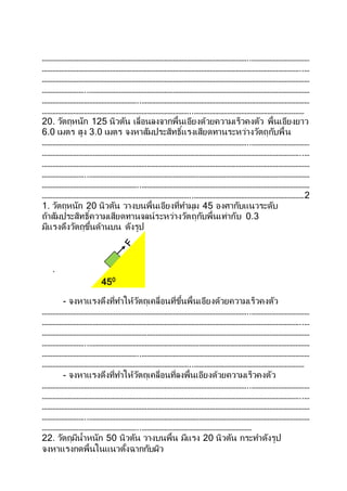 ………………………………………………………………………………………………………..……………………………
…………………………………………………………………………………………………………………………………..…
………………………………………………………………………………………………………………………………………
……………………..………………………………………………………………………………………………………………
………………………………………………..……………………………………………………………………………………
…………………………………………………………………………..………………………………………………………
20. วัตถุหนัก 125 นิวตัน เลื่อนลงจากพื้นเอียงด้วยความเร็วคงตัว พื้นเอียงยาว
6.0 เมตร สูง 3.0 เมตร จงหาสัมประสิทธิ์แรงเสียดทานระหว่างวัตถุกับพื้น
………………………………………………………………………………………………………..……………………………
…………………………………………………………………………………………………………………………………..…
………………………………………………………………………………………………………………………………………
……………………..………………………………………………………………………………………………………………
………………………………………………..……………………………………………………………………………………
…………………………………………………………………………..………………………………………………………2
1. วัตถุหนัก 20 นิวตัน วางบนพื้นเอียงที่ทามุม 45 องศากับแนวระดับ
ถ้าสัมประสิทธิ์ความเสียดทานจลน์ระหว่างวัตถุกับพื้นเท่ากับ 0.3
มีแรงดึงวัตถุขึ้นด้านบน ดังรูป
.
- จงหาแรงดึงที่ทาให้วัตถุเคลื่อนที่ขึ้นพื้นเอียงด้วยความเร็วคงตัว
………………………………………………………………………………………………………..……………………………
…………………………………………………………………………………………………………………………………..…
………………………………………………………………………………………………………………………………………
……………………..………………………………………………………………………………………………………………
………………………………………………..……………………………………………………………………………………
…………………………………………………………………………..………………………………………………………
- จงหาแรงดึงที่ทาให้วัตถุเคลื่อนที่ลงพื้นเอียงด้วยความเร็วคงตัว
………………………………………………………………………………………………………..……………………………
…………………………………………………………………………………………………………………………………..…
………………………………………………………………………………………………………………………………………
……………………..………………………………………………………………………………………………………………
………………………………………………..………………………………………………………
22. วัตถุมีน้าหนัก 50 นิวตัน วางบนพื้น มีแรง 20 นิวตัน กระทาดังรูป
จงหาแรงกดพื้นในแนวตั้งฉากกับผิว
450
 