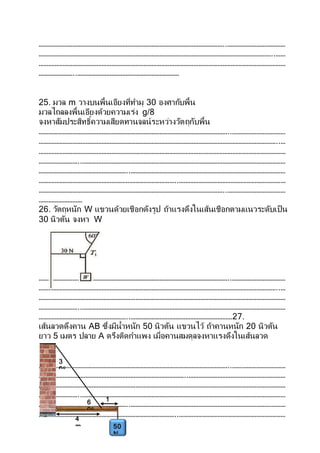 ……………………………………………………………………………………………………..………………………………
………………………………………………………………………………………………………………………………..……
………………………………………………………………………………………………………………………………………
…………………..………………………………………………………
25. มวล m วางบนพื้นเอียงที่ทามุ 30 องศากับพื้น
มวลไถลลงพื้นเอียงด้วยความเร่ง g/8
จงหาสัมประสิทธิ์ความเสียดทานจลน์ระหว่างวัตถุกับพื้น
………………………………………………………………………………………………………..……………………………
…………………………………………………………………………………………………………………………………..…
………………………………………………………………………………………………………………………………………
……………………..………………………………………………………………………………………………………………
………………………………………………..……………………………………………………………………………………
…………………………………………………………………………..…………………………………………………………
……………………………………………………………………………………………………..………………………………
………………………
26. วัตถุหนัก W แขวนด้วยเชือกดังรูป ถ้าแรงดึงในเส้นเชือกตามแนวระดับเป็น
30 นิวตัน จงหา W
………………………………………………………………………………………………………..……………………………
…………………………………………………………………………………………………………………………………..…
………………………………………………………………………………………………………………………………………
……………………..………………………………………………………………………………………………………………
………………………………………………..………………………………………………………27.
เส้นลวดดึงคาน AB ซึ่งมีน้าหนัก 50 นิวตัน แขวนไว้ ถ้าคานหนัก 20 นิวตัน
ยาว 5 เมตร ปลาย A ตรึงติดกาแพง เมื่อคานสมดุลจงหาแรงดึงในเส้นลวด
………………………………………………………………………………………………………..……………………………
………………………………………………………………………………..……………………………………………………
………………………………………………………………………………………………………………………………………
……………………..………………………………………………………………………………………………………………
………………………………………………..……………………………………………………………………………………
…………………………………………………………………………..…………………………………………………………
1
m
4
m
6
0o
3
0o
50
N
 